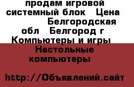 продам игровой системный блок › Цена ­ 21 000 - Белгородская обл., Белгород г. Компьютеры и игры » Настольные компьютеры   